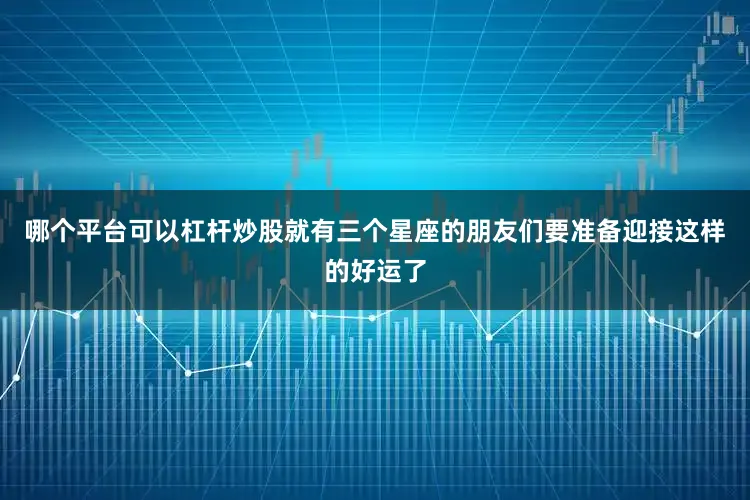 哪个平台可以杠杆炒股就有三个星座的朋友们要准备迎接这样的好运了
