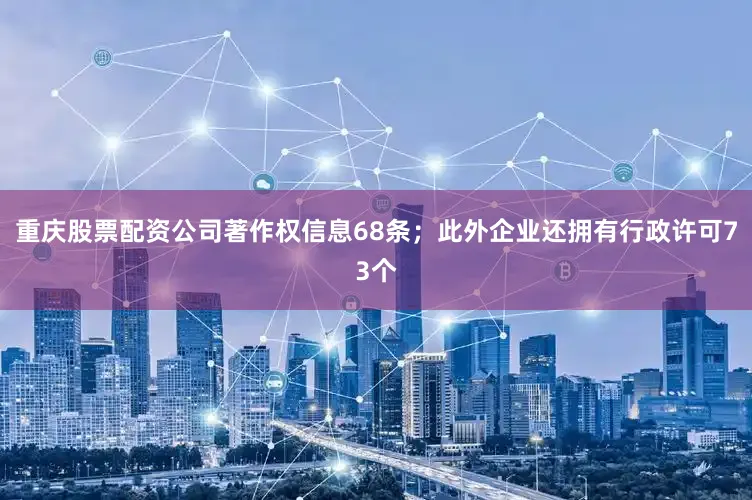 重庆股票配资公司著作权信息68条；此外企业还拥有行政许可73个