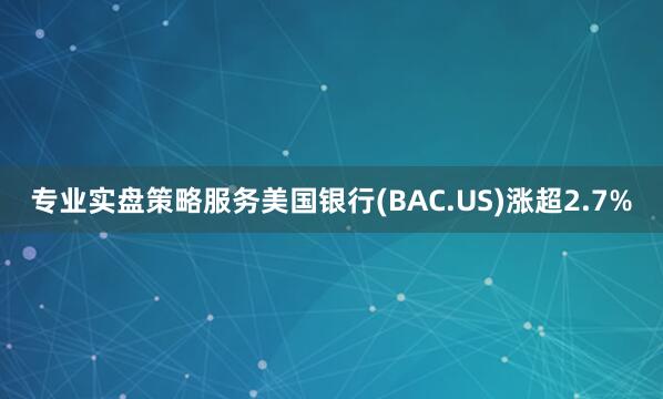 专业实盘策略服务美国银行(BAC.US)涨超2.7%